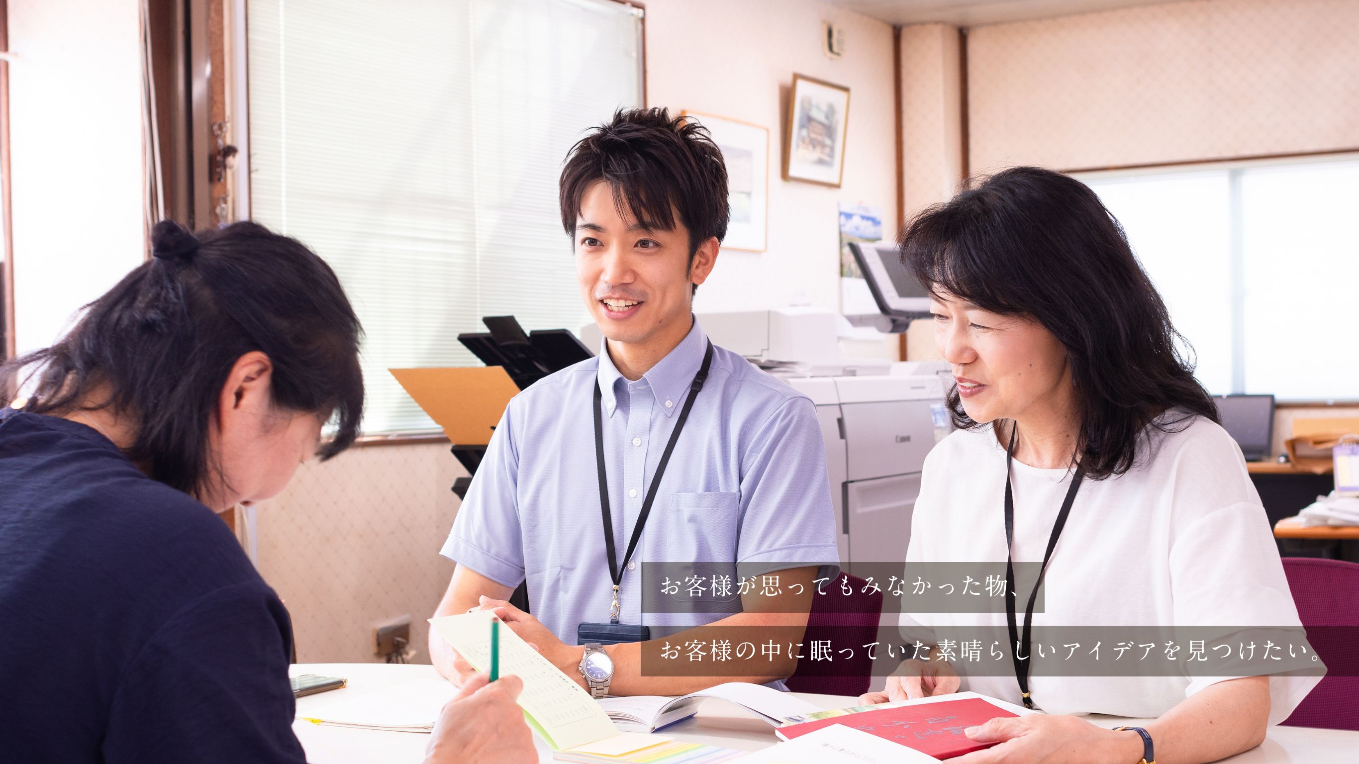 お客様が思ってもみなかった物、お客様の中に眠っていた素晴らしいアイデアを見つけたい。